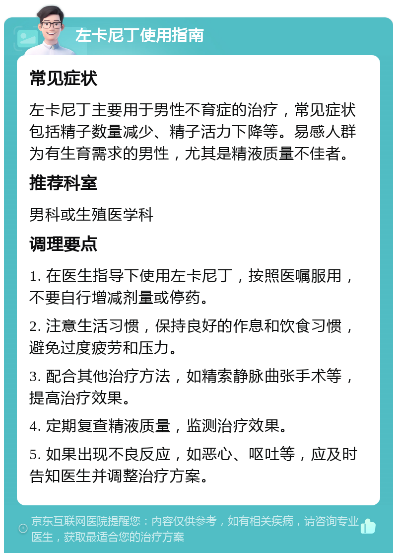 左卡尼丁使用指南 常见症状 左卡尼丁主要用于男性不育症的治疗，常见症状包括精子数量减少、精子活力下降等。易感人群为有生育需求的男性，尤其是精液质量不佳者。 推荐科室 男科或生殖医学科 调理要点 1. 在医生指导下使用左卡尼丁，按照医嘱服用，不要自行增减剂量或停药。 2. 注意生活习惯，保持良好的作息和饮食习惯，避免过度疲劳和压力。 3. 配合其他治疗方法，如精索静脉曲张手术等，提高治疗效果。 4. 定期复查精液质量，监测治疗效果。 5. 如果出现不良反应，如恶心、呕吐等，应及时告知医生并调整治疗方案。