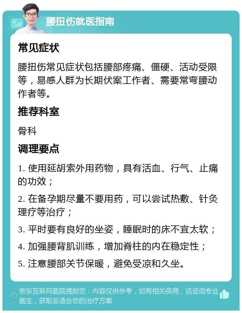 腰扭伤就医指南 常见症状 腰扭伤常见症状包括腰部疼痛、僵硬、活动受限等，易感人群为长期伏案工作者、需要常弯腰动作者等。 推荐科室 骨科 调理要点 1. 使用延胡索外用药物，具有活血、行气、止痛的功效； 2. 在备孕期尽量不要用药，可以尝试热敷、针灸理疗等治疗； 3. 平时要有良好的坐姿，睡眠时的床不宜太软； 4. 加强腰背肌训练，增加脊柱的内在稳定性； 5. 注意腰部关节保暖，避免受凉和久坐。