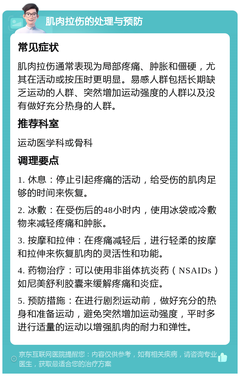 肌肉拉伤的处理与预防 常见症状 肌肉拉伤通常表现为局部疼痛、肿胀和僵硬，尤其在活动或按压时更明显。易感人群包括长期缺乏运动的人群、突然增加运动强度的人群以及没有做好充分热身的人群。 推荐科室 运动医学科或骨科 调理要点 1. 休息：停止引起疼痛的活动，给受伤的肌肉足够的时间来恢复。 2. 冰敷：在受伤后的48小时内，使用冰袋或冷敷物来减轻疼痛和肿胀。 3. 按摩和拉伸：在疼痛减轻后，进行轻柔的按摩和拉伸来恢复肌肉的灵活性和功能。 4. 药物治疗：可以使用非甾体抗炎药（NSAIDs）如尼美舒利胶囊来缓解疼痛和炎症。 5. 预防措施：在进行剧烈运动前，做好充分的热身和准备运动，避免突然增加运动强度，平时多进行适量的运动以增强肌肉的耐力和弹性。