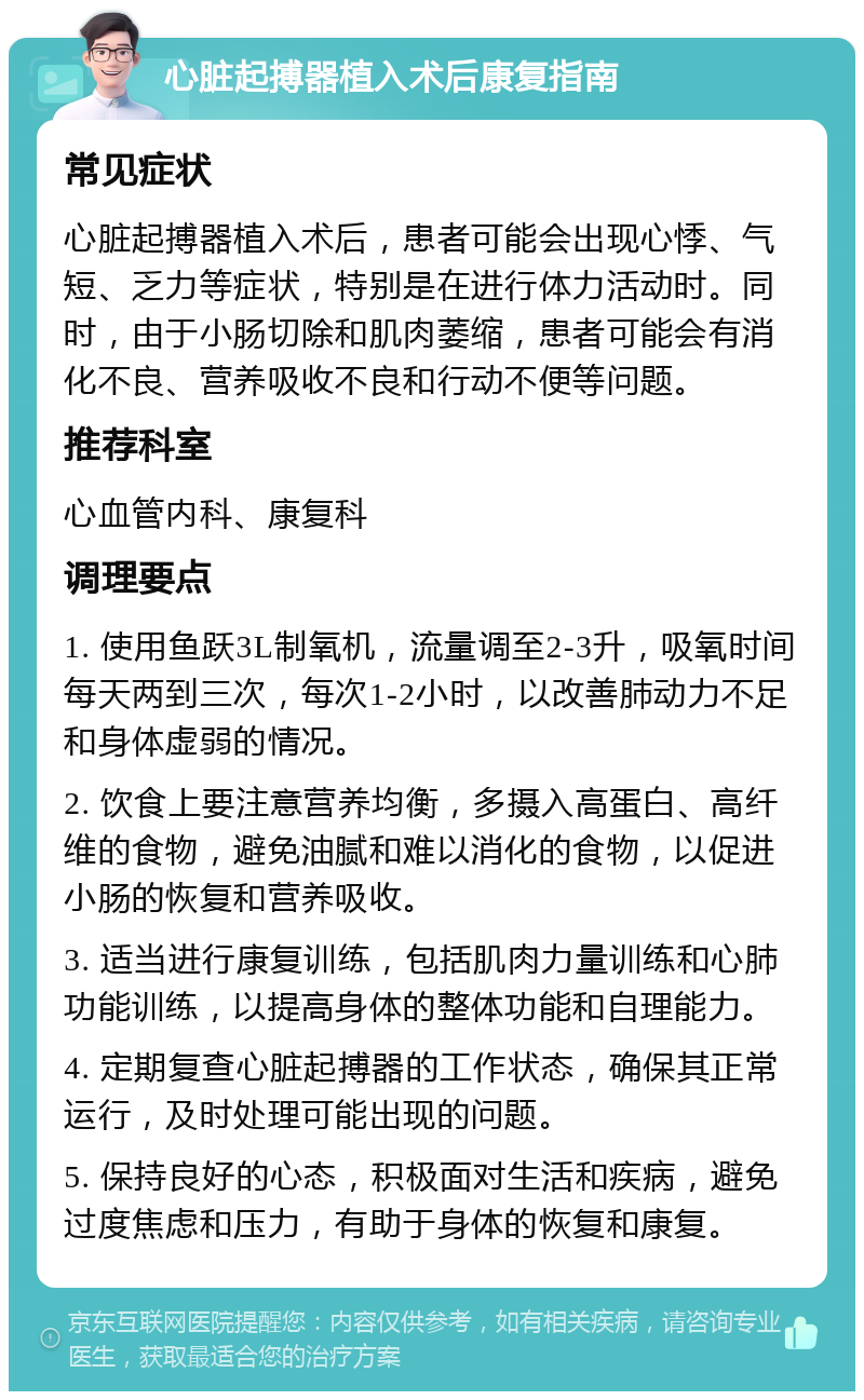 心脏起搏器植入术后康复指南 常见症状 心脏起搏器植入术后，患者可能会出现心悸、气短、乏力等症状，特别是在进行体力活动时。同时，由于小肠切除和肌肉萎缩，患者可能会有消化不良、营养吸收不良和行动不便等问题。 推荐科室 心血管内科、康复科 调理要点 1. 使用鱼跃3L制氧机，流量调至2-3升，吸氧时间每天两到三次，每次1-2小时，以改善肺动力不足和身体虚弱的情况。 2. 饮食上要注意营养均衡，多摄入高蛋白、高纤维的食物，避免油腻和难以消化的食物，以促进小肠的恢复和营养吸收。 3. 适当进行康复训练，包括肌肉力量训练和心肺功能训练，以提高身体的整体功能和自理能力。 4. 定期复查心脏起搏器的工作状态，确保其正常运行，及时处理可能出现的问题。 5. 保持良好的心态，积极面对生活和疾病，避免过度焦虑和压力，有助于身体的恢复和康复。
