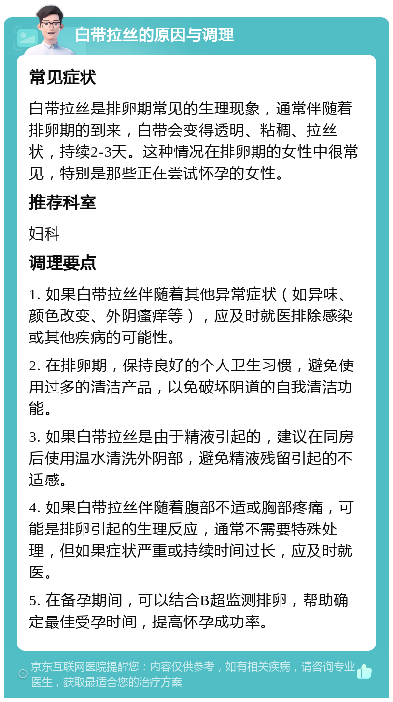 白带拉丝的原因与调理 常见症状 白带拉丝是排卵期常见的生理现象，通常伴随着排卵期的到来，白带会变得透明、粘稠、拉丝状，持续2-3天。这种情况在排卵期的女性中很常见，特别是那些正在尝试怀孕的女性。 推荐科室 妇科 调理要点 1. 如果白带拉丝伴随着其他异常症状（如异味、颜色改变、外阴瘙痒等），应及时就医排除感染或其他疾病的可能性。 2. 在排卵期，保持良好的个人卫生习惯，避免使用过多的清洁产品，以免破坏阴道的自我清洁功能。 3. 如果白带拉丝是由于精液引起的，建议在同房后使用温水清洗外阴部，避免精液残留引起的不适感。 4. 如果白带拉丝伴随着腹部不适或胸部疼痛，可能是排卵引起的生理反应，通常不需要特殊处理，但如果症状严重或持续时间过长，应及时就医。 5. 在备孕期间，可以结合B超监测排卵，帮助确定最佳受孕时间，提高怀孕成功率。