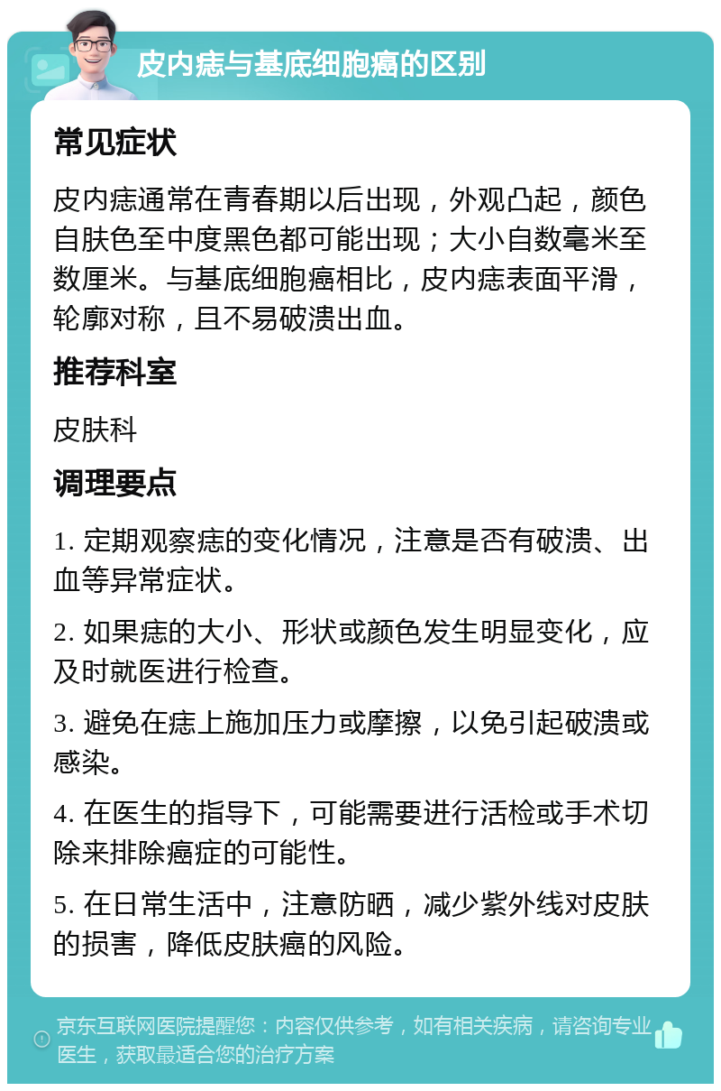 皮内痣与基底细胞癌的区别 常见症状 皮内痣通常在青春期以后出现，外观凸起，颜色自肤色至中度黑色都可能出现；大小自数毫米至数厘米。与基底细胞癌相比，皮内痣表面平滑，轮廓对称，且不易破溃出血。 推荐科室 皮肤科 调理要点 1. 定期观察痣的变化情况，注意是否有破溃、出血等异常症状。 2. 如果痣的大小、形状或颜色发生明显变化，应及时就医进行检查。 3. 避免在痣上施加压力或摩擦，以免引起破溃或感染。 4. 在医生的指导下，可能需要进行活检或手术切除来排除癌症的可能性。 5. 在日常生活中，注意防晒，减少紫外线对皮肤的损害，降低皮肤癌的风险。