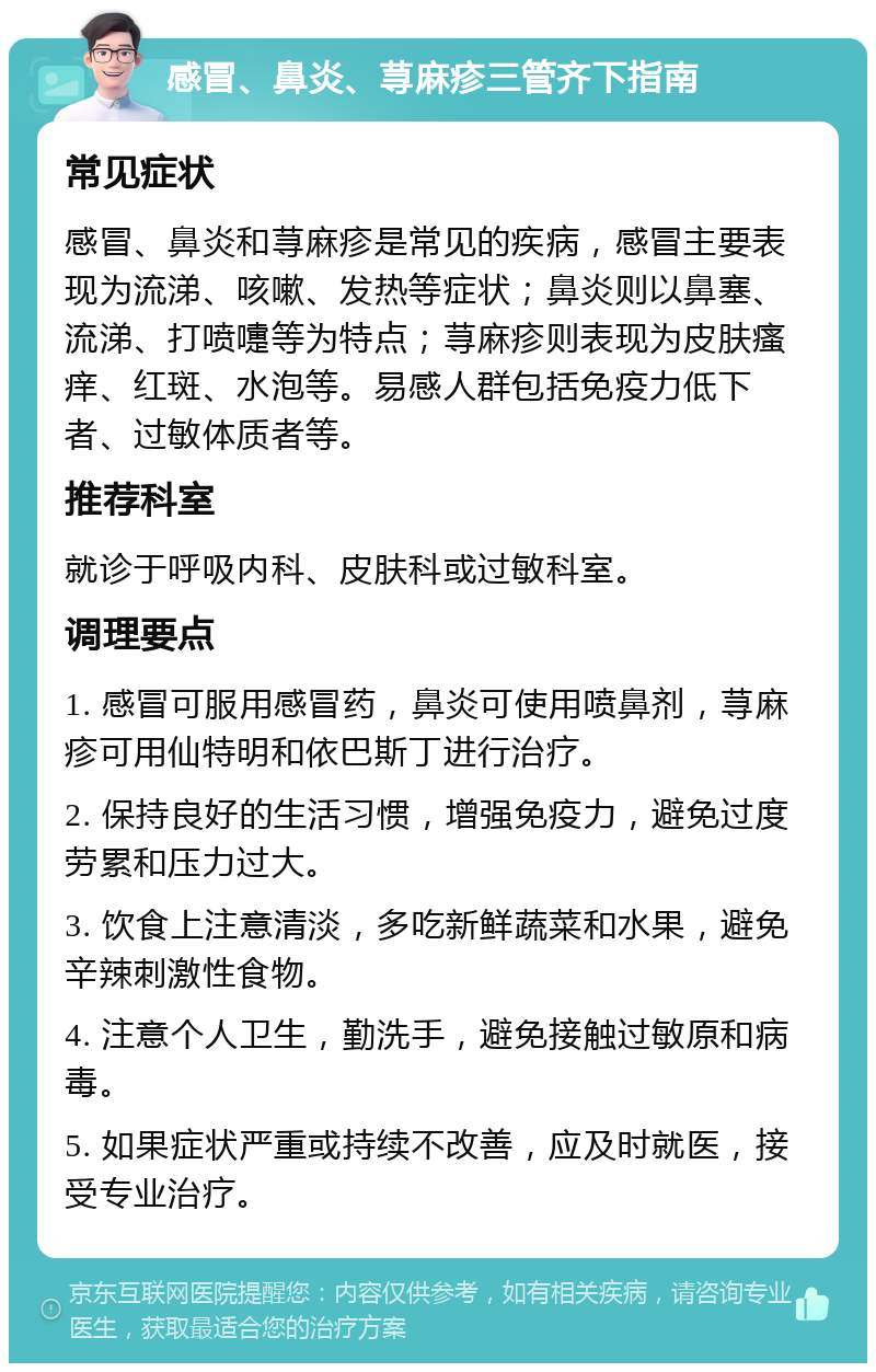 感冒、鼻炎、荨麻疹三管齐下指南 常见症状 感冒、鼻炎和荨麻疹是常见的疾病，感冒主要表现为流涕、咳嗽、发热等症状；鼻炎则以鼻塞、流涕、打喷嚏等为特点；荨麻疹则表现为皮肤瘙痒、红斑、水泡等。易感人群包括免疫力低下者、过敏体质者等。 推荐科室 就诊于呼吸内科、皮肤科或过敏科室。 调理要点 1. 感冒可服用感冒药，鼻炎可使用喷鼻剂，荨麻疹可用仙特明和依巴斯丁进行治疗。 2. 保持良好的生活习惯，增强免疫力，避免过度劳累和压力过大。 3. 饮食上注意清淡，多吃新鲜蔬菜和水果，避免辛辣刺激性食物。 4. 注意个人卫生，勤洗手，避免接触过敏原和病毒。 5. 如果症状严重或持续不改善，应及时就医，接受专业治疗。