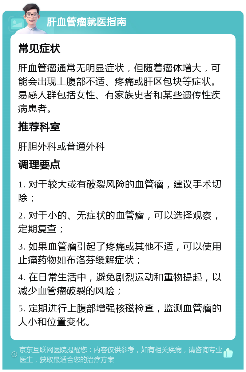 肝血管瘤就医指南 常见症状 肝血管瘤通常无明显症状，但随着瘤体增大，可能会出现上腹部不适、疼痛或肝区包块等症状。易感人群包括女性、有家族史者和某些遗传性疾病患者。 推荐科室 肝胆外科或普通外科 调理要点 1. 对于较大或有破裂风险的血管瘤，建议手术切除； 2. 对于小的、无症状的血管瘤，可以选择观察，定期复查； 3. 如果血管瘤引起了疼痛或其他不适，可以使用止痛药物如布洛芬缓解症状； 4. 在日常生活中，避免剧烈运动和重物提起，以减少血管瘤破裂的风险； 5. 定期进行上腹部增强核磁检查，监测血管瘤的大小和位置变化。