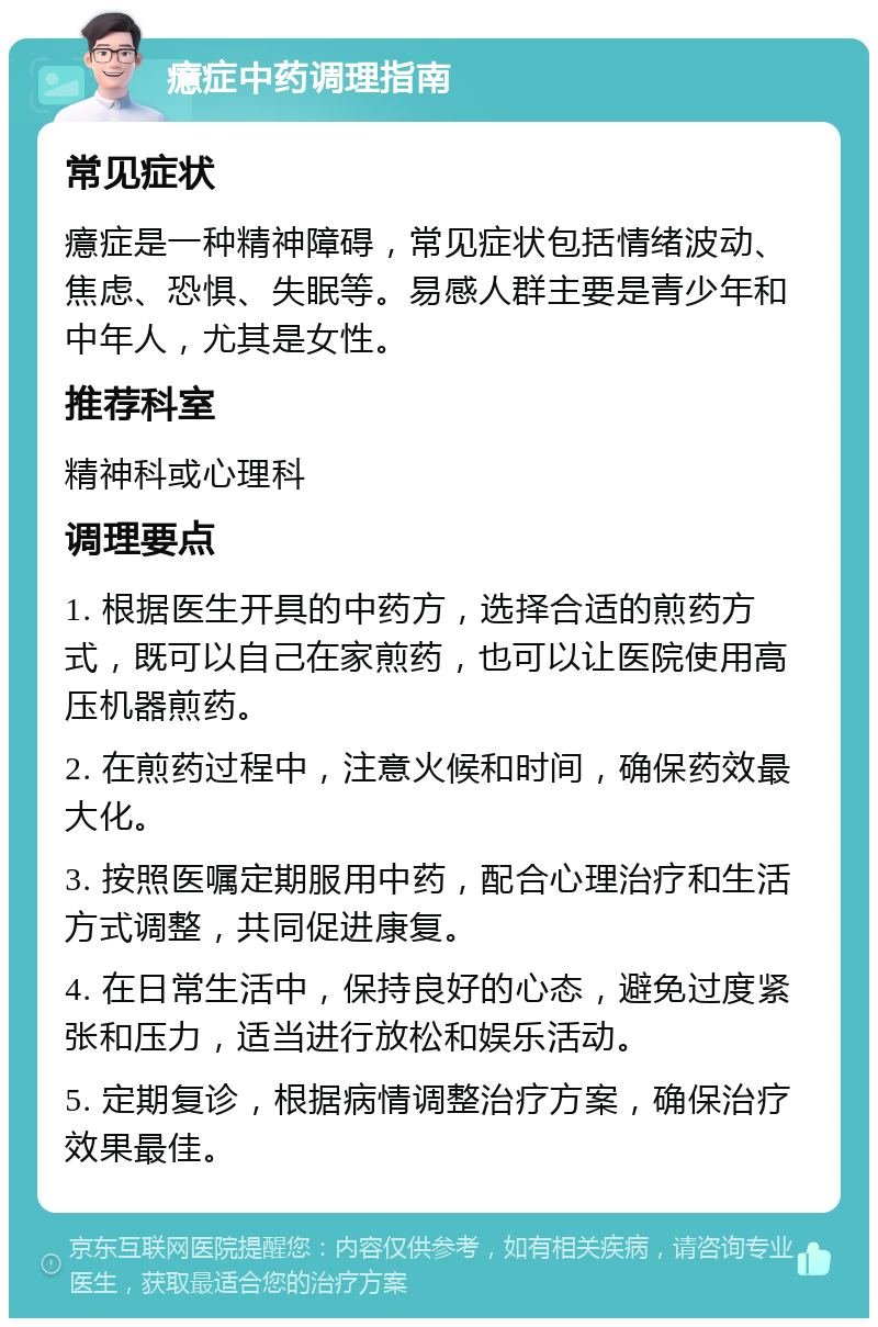 癔症中药调理指南 常见症状 癔症是一种精神障碍，常见症状包括情绪波动、焦虑、恐惧、失眠等。易感人群主要是青少年和中年人，尤其是女性。 推荐科室 精神科或心理科 调理要点 1. 根据医生开具的中药方，选择合适的煎药方式，既可以自己在家煎药，也可以让医院使用高压机器煎药。 2. 在煎药过程中，注意火候和时间，确保药效最大化。 3. 按照医嘱定期服用中药，配合心理治疗和生活方式调整，共同促进康复。 4. 在日常生活中，保持良好的心态，避免过度紧张和压力，适当进行放松和娱乐活动。 5. 定期复诊，根据病情调整治疗方案，确保治疗效果最佳。