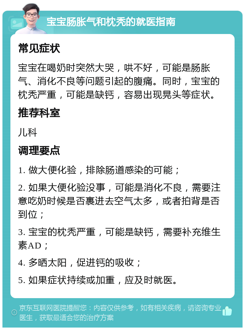 宝宝肠胀气和枕秃的就医指南 常见症状 宝宝在喝奶时突然大哭，哄不好，可能是肠胀气、消化不良等问题引起的腹痛。同时，宝宝的枕秃严重，可能是缺钙，容易出现晃头等症状。 推荐科室 儿科 调理要点 1. 做大便化验，排除肠道感染的可能； 2. 如果大便化验没事，可能是消化不良，需要注意吃奶时候是否裹进去空气太多，或者拍背是否到位； 3. 宝宝的枕秃严重，可能是缺钙，需要补充维生素AD； 4. 多晒太阳，促进钙的吸收； 5. 如果症状持续或加重，应及时就医。