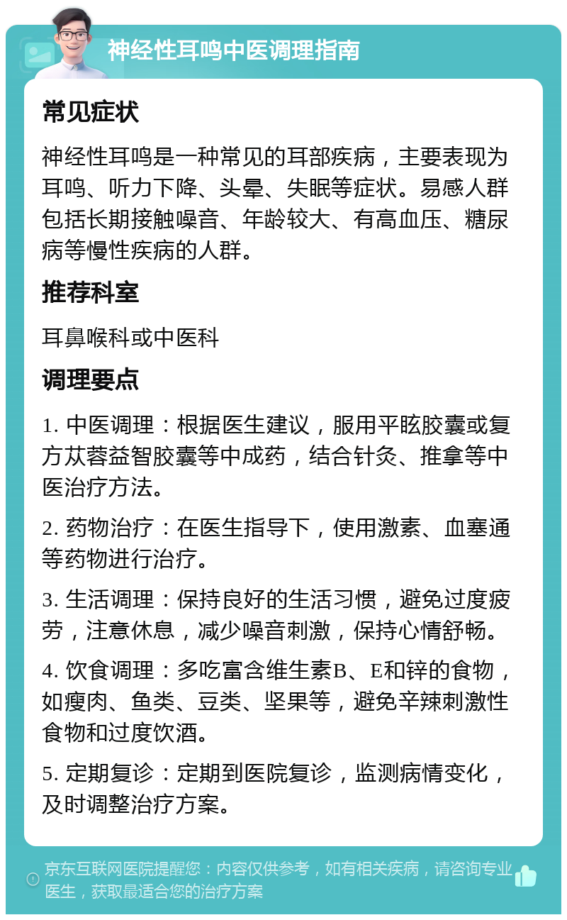 神经性耳鸣中医调理指南 常见症状 神经性耳鸣是一种常见的耳部疾病，主要表现为耳鸣、听力下降、头晕、失眠等症状。易感人群包括长期接触噪音、年龄较大、有高血压、糖尿病等慢性疾病的人群。 推荐科室 耳鼻喉科或中医科 调理要点 1. 中医调理：根据医生建议，服用平眩胶囊或复方苁蓉益智胶囊等中成药，结合针灸、推拿等中医治疗方法。 2. 药物治疗：在医生指导下，使用激素、血塞通等药物进行治疗。 3. 生活调理：保持良好的生活习惯，避免过度疲劳，注意休息，减少噪音刺激，保持心情舒畅。 4. 饮食调理：多吃富含维生素B、E和锌的食物，如瘦肉、鱼类、豆类、坚果等，避免辛辣刺激性食物和过度饮酒。 5. 定期复诊：定期到医院复诊，监测病情变化，及时调整治疗方案。