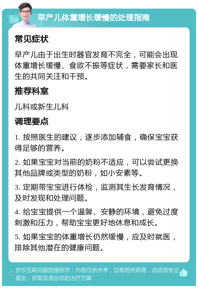 早产儿体重增长缓慢的处理指南 常见症状 早产儿由于出生时器官发育不完全，可能会出现体重增长缓慢、食欲不振等症状，需要家长和医生的共同关注和干预。 推荐科室 儿科或新生儿科 调理要点 1. 按照医生的建议，逐步添加辅食，确保宝宝获得足够的营养。 2. 如果宝宝对当前的奶粉不适应，可以尝试更换其他品牌或类型的奶粉，如小安素等。 3. 定期带宝宝进行体检，监测其生长发育情况，及时发现和处理问题。 4. 给宝宝提供一个温馨、安静的环境，避免过度刺激和压力，帮助宝宝更好地休息和成长。 5. 如果宝宝的体重增长仍然缓慢，应及时就医，排除其他潜在的健康问题。