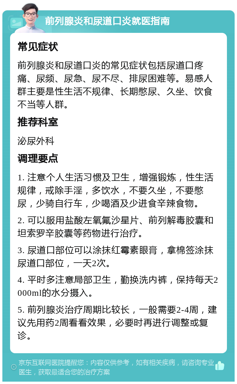 前列腺炎和尿道口炎就医指南 常见症状 前列腺炎和尿道口炎的常见症状包括尿道口疼痛、尿频、尿急、尿不尽、排尿困难等。易感人群主要是性生活不规律、长期憋尿、久坐、饮食不当等人群。 推荐科室 泌尿外科 调理要点 1. 注意个人生活习惯及卫生，增强锻炼，性生活规律，戒除手淫，多饮水，不要久坐，不要憋尿，少骑自行车，少喝酒及少进食辛辣食物。 2. 可以服用盐酸左氧氟沙星片、前列解毒胶囊和坦索罗辛胶囊等药物进行治疗。 3. 尿道口部位可以涂抹红霉素眼膏，拿棉签涂抹尿道口部位，一天2次。 4. 平时多注意局部卫生，勤换洗内裤，保持每天2000ml的水分摄入。 5. 前列腺炎治疗周期比较长，一般需要2-4周，建议先用药2周看看效果，必要时再进行调整或复诊。