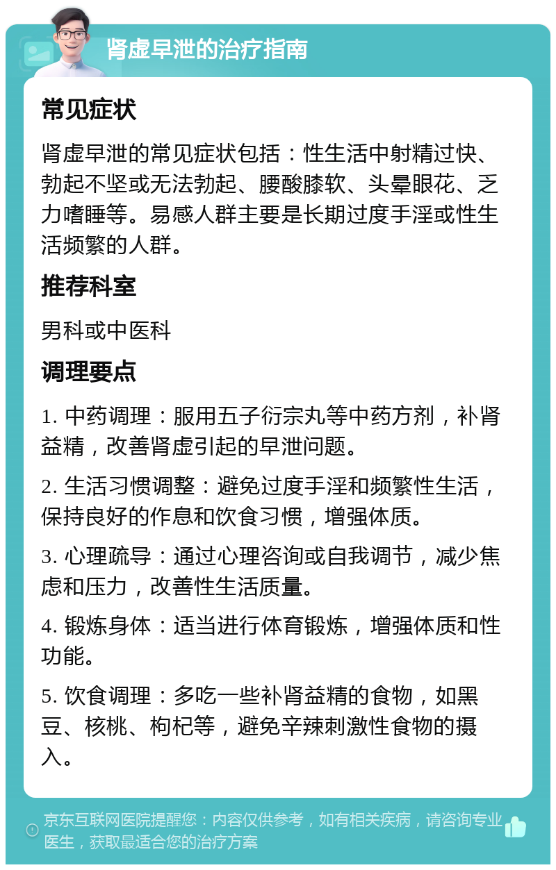 肾虚早泄的治疗指南 常见症状 肾虚早泄的常见症状包括：性生活中射精过快、勃起不坚或无法勃起、腰酸膝软、头晕眼花、乏力嗜睡等。易感人群主要是长期过度手淫或性生活频繁的人群。 推荐科室 男科或中医科 调理要点 1. 中药调理：服用五子衍宗丸等中药方剂，补肾益精，改善肾虚引起的早泄问题。 2. 生活习惯调整：避免过度手淫和频繁性生活，保持良好的作息和饮食习惯，增强体质。 3. 心理疏导：通过心理咨询或自我调节，减少焦虑和压力，改善性生活质量。 4. 锻炼身体：适当进行体育锻炼，增强体质和性功能。 5. 饮食调理：多吃一些补肾益精的食物，如黑豆、核桃、枸杞等，避免辛辣刺激性食物的摄入。