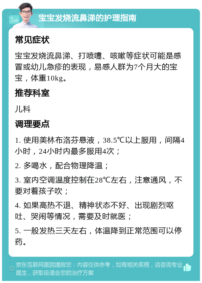 宝宝发烧流鼻涕的护理指南 常见症状 宝宝发烧流鼻涕、打喷嚏、咳嗽等症状可能是感冒或幼儿急疹的表现，易感人群为7个月大的宝宝，体重10kg。 推荐科室 儿科 调理要点 1. 使用美林布洛芬悬液，38.5℃以上服用，间隔4小时，24小时内最多服用4次； 2. 多喝水，配合物理降温； 3. 室内空调温度控制在28℃左右，注意通风，不要对着孩子吹； 4. 如果高热不退、精神状态不好、出现剧烈呕吐、哭闹等情况，需要及时就医； 5. 一般发热三天左右，体温降到正常范围可以停药。