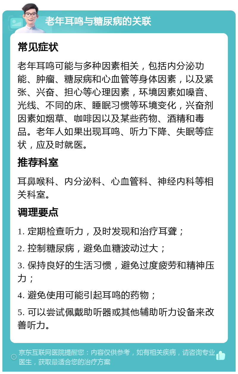 老年耳鸣与糖尿病的关联 常见症状 老年耳鸣可能与多种因素相关，包括内分泌功能、肿瘤、糖尿病和心血管等身体因素，以及紧张、兴奋、担心等心理因素，环境因素如噪音、光线、不同的床、睡眠习惯等环境变化，兴奋剂因素如烟草、咖啡因以及某些药物、酒精和毒品。老年人如果出现耳鸣、听力下降、失眠等症状，应及时就医。 推荐科室 耳鼻喉科、内分泌科、心血管科、神经内科等相关科室。 调理要点 1. 定期检查听力，及时发现和治疗耳聋； 2. 控制糖尿病，避免血糖波动过大； 3. 保持良好的生活习惯，避免过度疲劳和精神压力； 4. 避免使用可能引起耳鸣的药物； 5. 可以尝试佩戴助听器或其他辅助听力设备来改善听力。