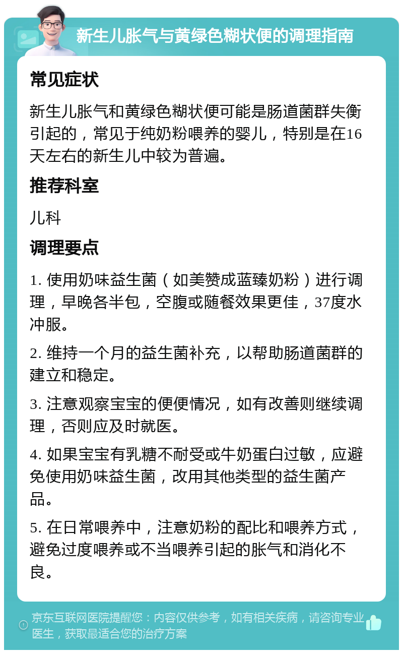 新生儿胀气与黄绿色糊状便的调理指南 常见症状 新生儿胀气和黄绿色糊状便可能是肠道菌群失衡引起的，常见于纯奶粉喂养的婴儿，特别是在16天左右的新生儿中较为普遍。 推荐科室 儿科 调理要点 1. 使用奶味益生菌（如美赞成蓝臻奶粉）进行调理，早晚各半包，空腹或随餐效果更佳，37度水冲服。 2. 维持一个月的益生菌补充，以帮助肠道菌群的建立和稳定。 3. 注意观察宝宝的便便情况，如有改善则继续调理，否则应及时就医。 4. 如果宝宝有乳糖不耐受或牛奶蛋白过敏，应避免使用奶味益生菌，改用其他类型的益生菌产品。 5. 在日常喂养中，注意奶粉的配比和喂养方式，避免过度喂养或不当喂养引起的胀气和消化不良。