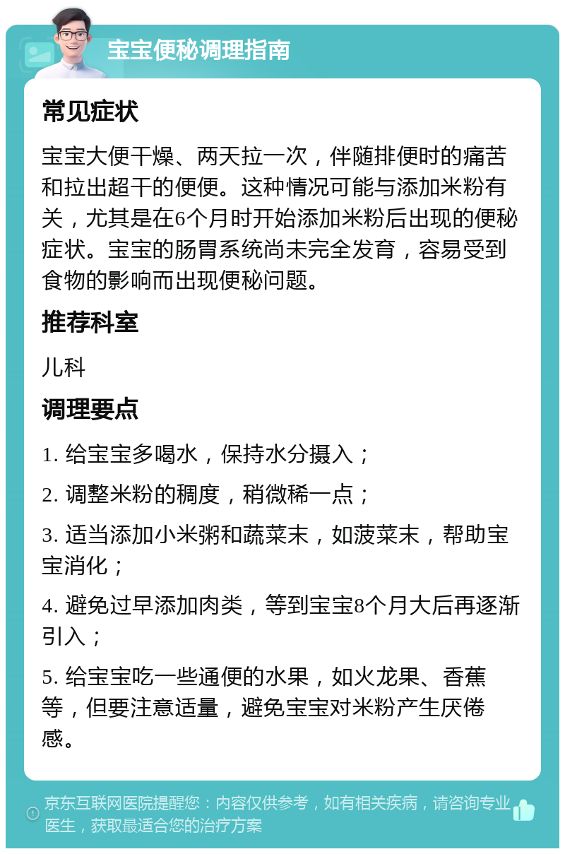 宝宝便秘调理指南 常见症状 宝宝大便干燥、两天拉一次，伴随排便时的痛苦和拉出超干的便便。这种情况可能与添加米粉有关，尤其是在6个月时开始添加米粉后出现的便秘症状。宝宝的肠胃系统尚未完全发育，容易受到食物的影响而出现便秘问题。 推荐科室 儿科 调理要点 1. 给宝宝多喝水，保持水分摄入； 2. 调整米粉的稠度，稍微稀一点； 3. 适当添加小米粥和蔬菜末，如菠菜末，帮助宝宝消化； 4. 避免过早添加肉类，等到宝宝8个月大后再逐渐引入； 5. 给宝宝吃一些通便的水果，如火龙果、香蕉等，但要注意适量，避免宝宝对米粉产生厌倦感。