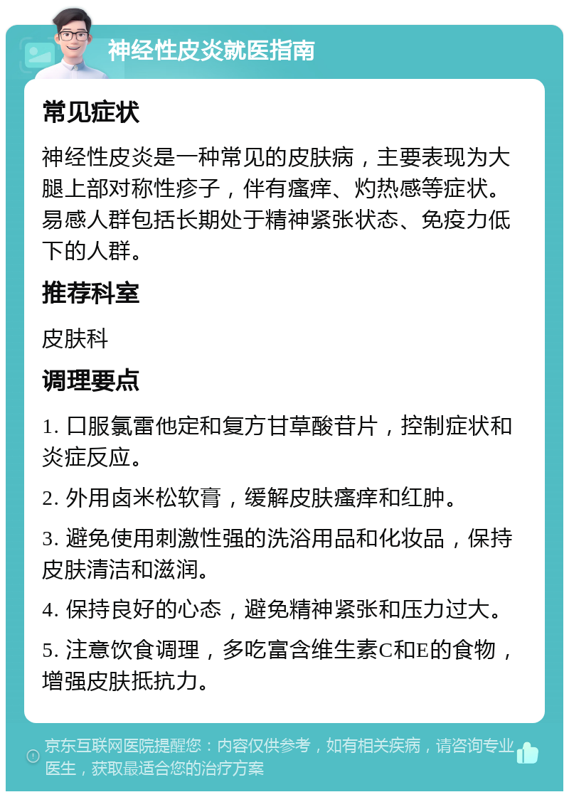 神经性皮炎就医指南 常见症状 神经性皮炎是一种常见的皮肤病，主要表现为大腿上部对称性疹子，伴有瘙痒、灼热感等症状。易感人群包括长期处于精神紧张状态、免疫力低下的人群。 推荐科室 皮肤科 调理要点 1. 口服氯雷他定和复方甘草酸苷片，控制症状和炎症反应。 2. 外用卤米松软膏，缓解皮肤瘙痒和红肿。 3. 避免使用刺激性强的洗浴用品和化妆品，保持皮肤清洁和滋润。 4. 保持良好的心态，避免精神紧张和压力过大。 5. 注意饮食调理，多吃富含维生素C和E的食物，增强皮肤抵抗力。