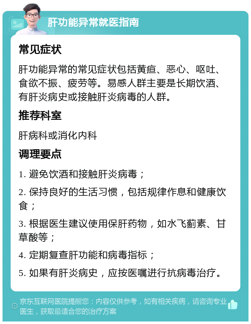 肝功能异常就医指南 常见症状 肝功能异常的常见症状包括黄疸、恶心、呕吐、食欲不振、疲劳等。易感人群主要是长期饮酒、有肝炎病史或接触肝炎病毒的人群。 推荐科室 肝病科或消化内科 调理要点 1. 避免饮酒和接触肝炎病毒； 2. 保持良好的生活习惯，包括规律作息和健康饮食； 3. 根据医生建议使用保肝药物，如水飞蓟素、甘草酸等； 4. 定期复查肝功能和病毒指标； 5. 如果有肝炎病史，应按医嘱进行抗病毒治疗。