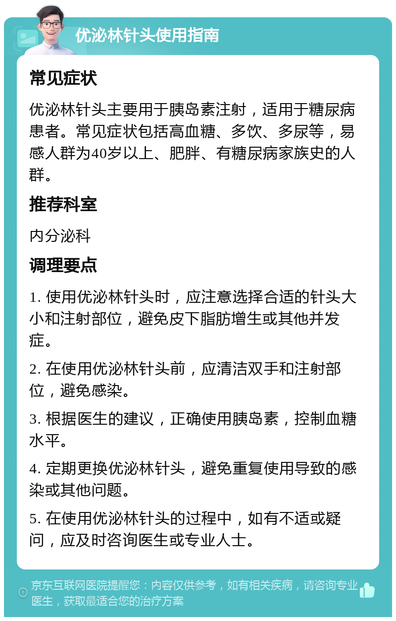 优泌林针头使用指南 常见症状 优泌林针头主要用于胰岛素注射，适用于糖尿病患者。常见症状包括高血糖、多饮、多尿等，易感人群为40岁以上、肥胖、有糖尿病家族史的人群。 推荐科室 内分泌科 调理要点 1. 使用优泌林针头时，应注意选择合适的针头大小和注射部位，避免皮下脂肪增生或其他并发症。 2. 在使用优泌林针头前，应清洁双手和注射部位，避免感染。 3. 根据医生的建议，正确使用胰岛素，控制血糖水平。 4. 定期更换优泌林针头，避免重复使用导致的感染或其他问题。 5. 在使用优泌林针头的过程中，如有不适或疑问，应及时咨询医生或专业人士。