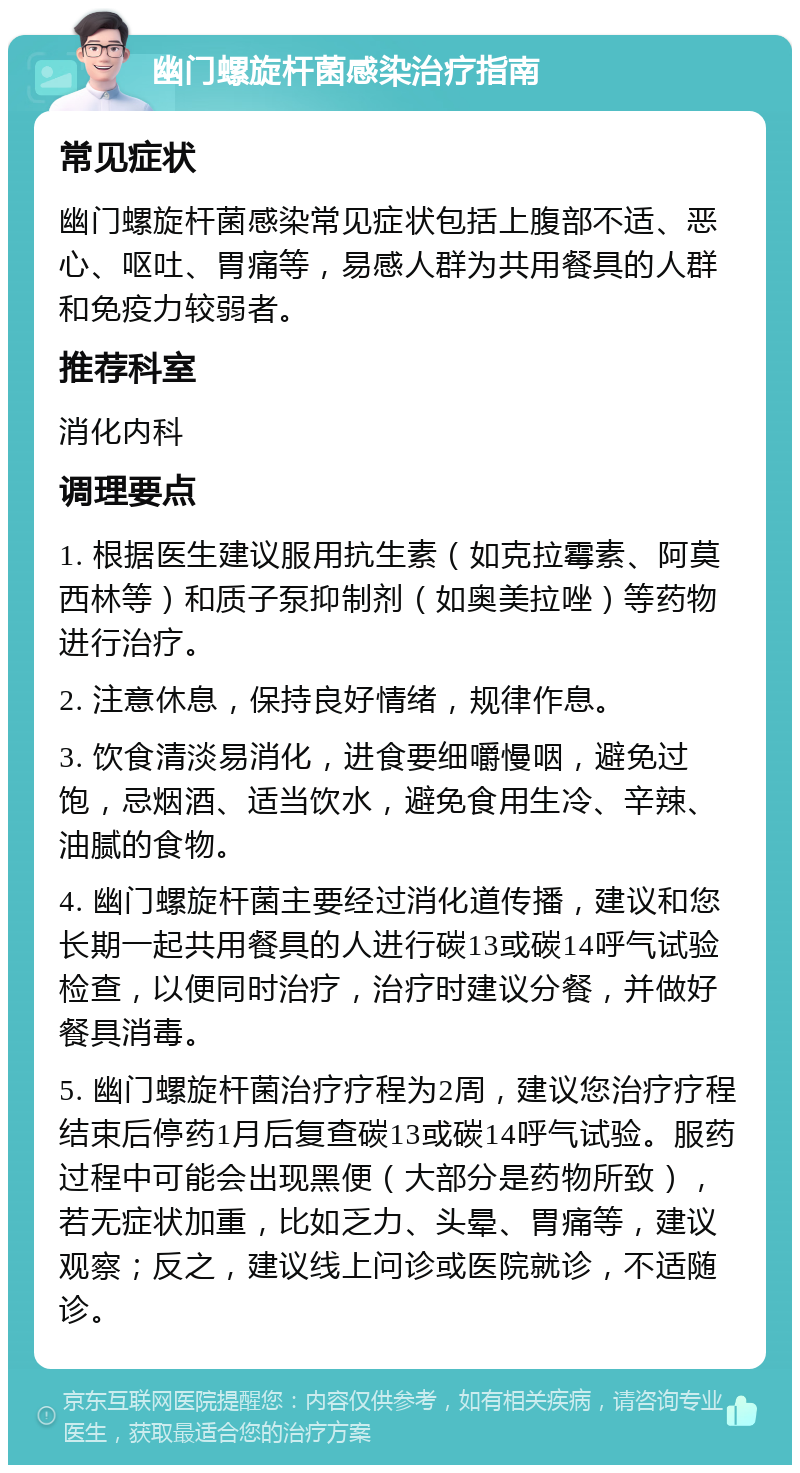 幽门螺旋杆菌感染治疗指南 常见症状 幽门螺旋杆菌感染常见症状包括上腹部不适、恶心、呕吐、胃痛等，易感人群为共用餐具的人群和免疫力较弱者。 推荐科室 消化内科 调理要点 1. 根据医生建议服用抗生素（如克拉霉素、阿莫西林等）和质子泵抑制剂（如奥美拉唑）等药物进行治疗。 2. 注意休息，保持良好情绪，规律作息。 3. 饮食清淡易消化，进食要细嚼慢咽，避免过饱，忌烟酒、适当饮水，避免食用生冷、辛辣、油腻的食物。 4. 幽门螺旋杆菌主要经过消化道传播，建议和您长期一起共用餐具的人进行碳13或碳14呼气试验检查，以便同时治疗，治疗时建议分餐，并做好餐具消毒。 5. 幽门螺旋杆菌治疗疗程为2周，建议您治疗疗程结束后停药1月后复查碳13或碳14呼气试验。服药过程中可能会出现黑便（大部分是药物所致），若无症状加重，比如乏力、头晕、胃痛等，建议观察；反之，建议线上问诊或医院就诊，不适随诊。