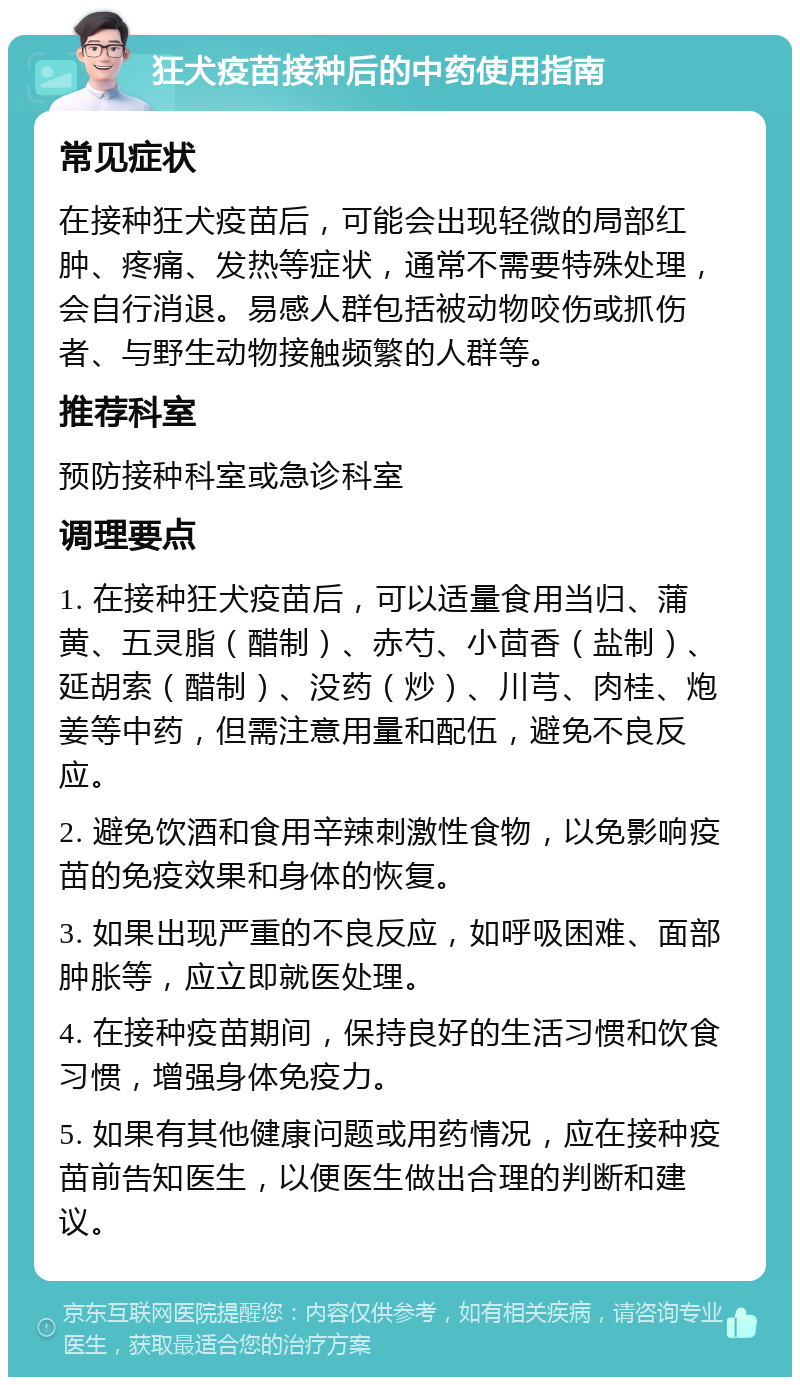 狂犬疫苗接种后的中药使用指南 常见症状 在接种狂犬疫苗后，可能会出现轻微的局部红肿、疼痛、发热等症状，通常不需要特殊处理，会自行消退。易感人群包括被动物咬伤或抓伤者、与野生动物接触频繁的人群等。 推荐科室 预防接种科室或急诊科室 调理要点 1. 在接种狂犬疫苗后，可以适量食用当归、蒲黄、五灵脂（醋制）、赤芍、小茴香（盐制）、延胡索（醋制）、没药（炒）、川芎、肉桂、炮姜等中药，但需注意用量和配伍，避免不良反应。 2. 避免饮酒和食用辛辣刺激性食物，以免影响疫苗的免疫效果和身体的恢复。 3. 如果出现严重的不良反应，如呼吸困难、面部肿胀等，应立即就医处理。 4. 在接种疫苗期间，保持良好的生活习惯和饮食习惯，增强身体免疫力。 5. 如果有其他健康问题或用药情况，应在接种疫苗前告知医生，以便医生做出合理的判断和建议。