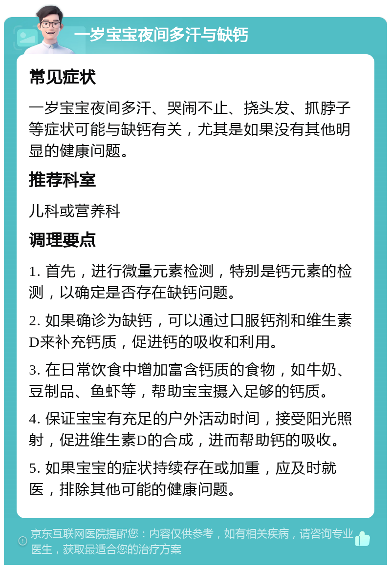 一岁宝宝夜间多汗与缺钙 常见症状 一岁宝宝夜间多汗、哭闹不止、挠头发、抓脖子等症状可能与缺钙有关，尤其是如果没有其他明显的健康问题。 推荐科室 儿科或营养科 调理要点 1. 首先，进行微量元素检测，特别是钙元素的检测，以确定是否存在缺钙问题。 2. 如果确诊为缺钙，可以通过口服钙剂和维生素D来补充钙质，促进钙的吸收和利用。 3. 在日常饮食中增加富含钙质的食物，如牛奶、豆制品、鱼虾等，帮助宝宝摄入足够的钙质。 4. 保证宝宝有充足的户外活动时间，接受阳光照射，促进维生素D的合成，进而帮助钙的吸收。 5. 如果宝宝的症状持续存在或加重，应及时就医，排除其他可能的健康问题。