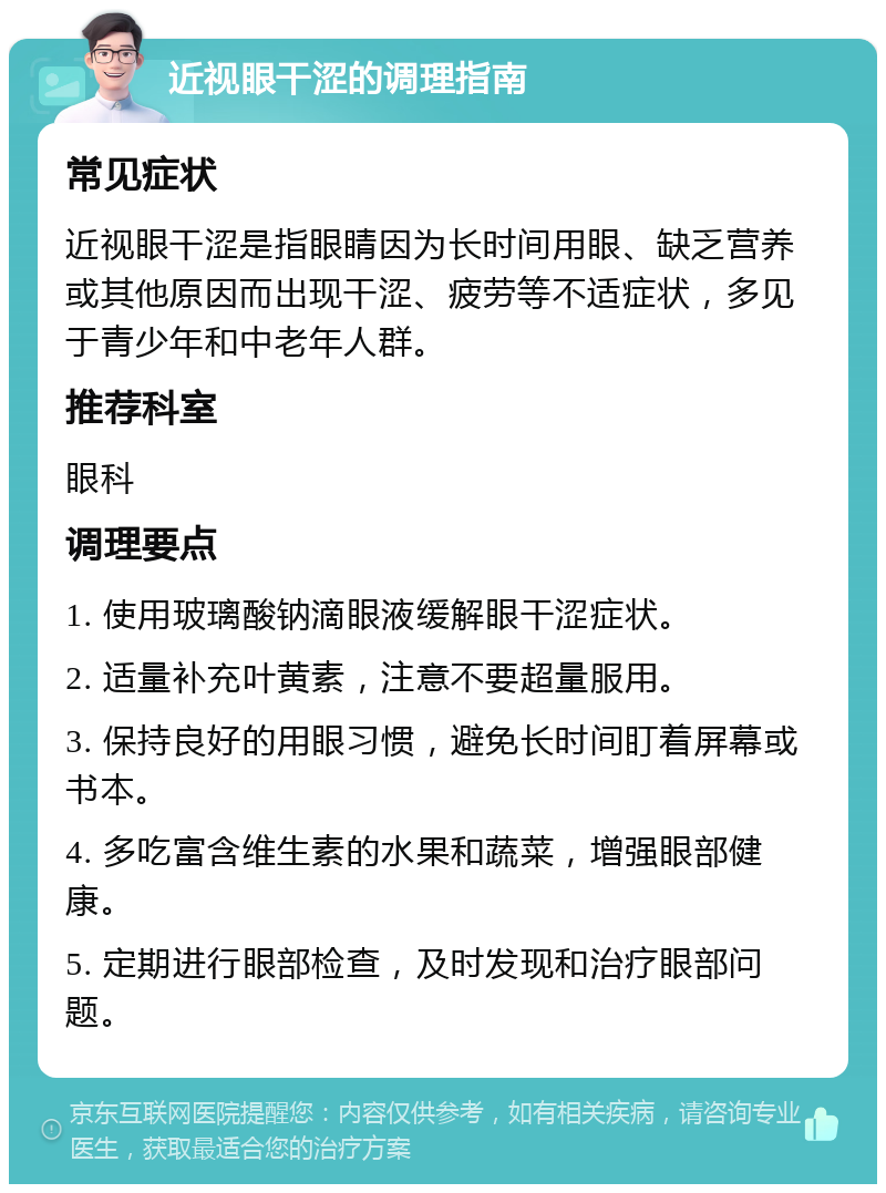 近视眼干涩的调理指南 常见症状 近视眼干涩是指眼睛因为长时间用眼、缺乏营养或其他原因而出现干涩、疲劳等不适症状，多见于青少年和中老年人群。 推荐科室 眼科 调理要点 1. 使用玻璃酸钠滴眼液缓解眼干涩症状。 2. 适量补充叶黄素，注意不要超量服用。 3. 保持良好的用眼习惯，避免长时间盯着屏幕或书本。 4. 多吃富含维生素的水果和蔬菜，增强眼部健康。 5. 定期进行眼部检查，及时发现和治疗眼部问题。