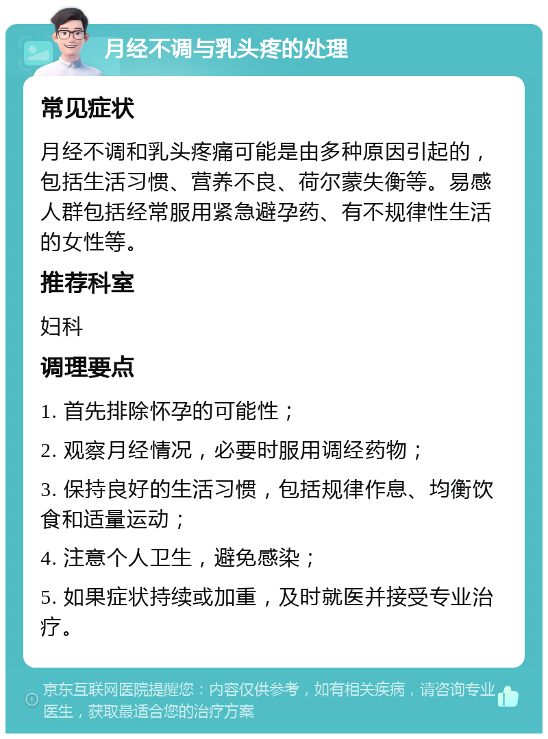 月经不调与乳头疼的处理 常见症状 月经不调和乳头疼痛可能是由多种原因引起的，包括生活习惯、营养不良、荷尔蒙失衡等。易感人群包括经常服用紧急避孕药、有不规律性生活的女性等。 推荐科室 妇科 调理要点 1. 首先排除怀孕的可能性； 2. 观察月经情况，必要时服用调经药物； 3. 保持良好的生活习惯，包括规律作息、均衡饮食和适量运动； 4. 注意个人卫生，避免感染； 5. 如果症状持续或加重，及时就医并接受专业治疗。