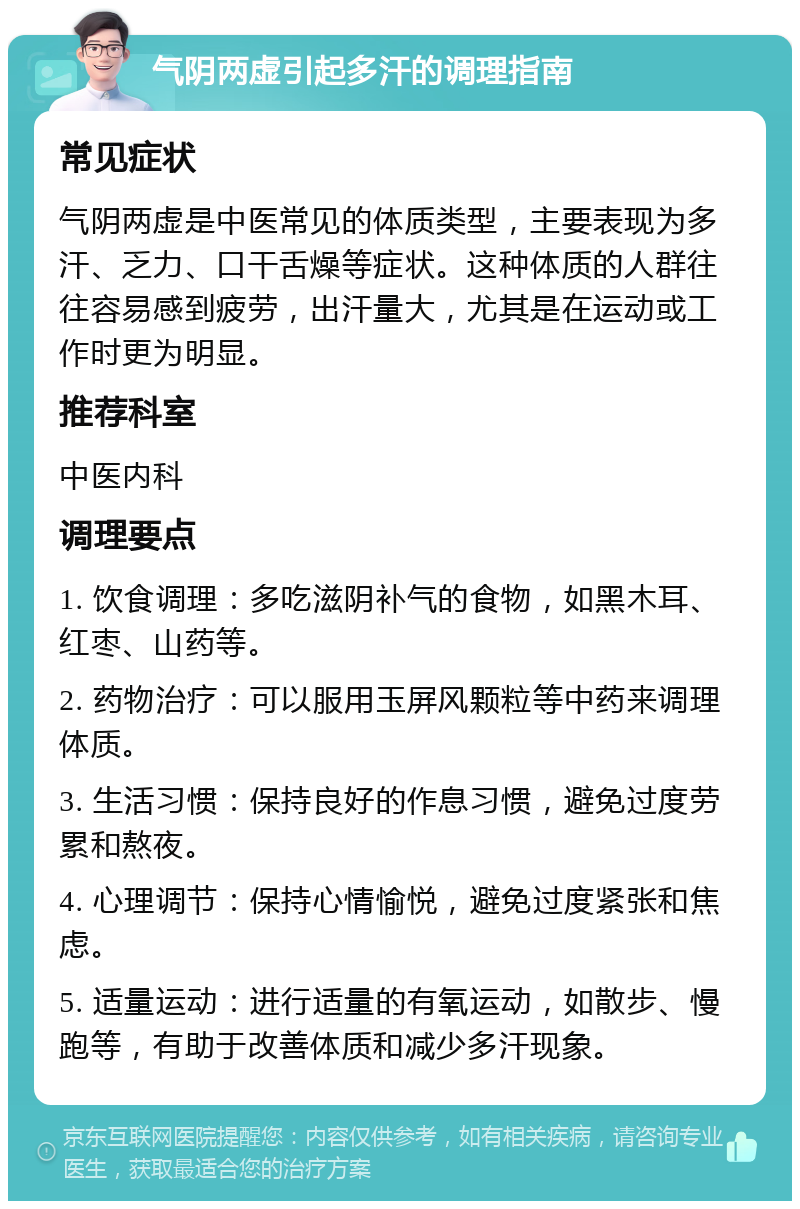 气阴两虚引起多汗的调理指南 常见症状 气阴两虚是中医常见的体质类型，主要表现为多汗、乏力、口干舌燥等症状。这种体质的人群往往容易感到疲劳，出汗量大，尤其是在运动或工作时更为明显。 推荐科室 中医内科 调理要点 1. 饮食调理：多吃滋阴补气的食物，如黑木耳、红枣、山药等。 2. 药物治疗：可以服用玉屏风颗粒等中药来调理体质。 3. 生活习惯：保持良好的作息习惯，避免过度劳累和熬夜。 4. 心理调节：保持心情愉悦，避免过度紧张和焦虑。 5. 适量运动：进行适量的有氧运动，如散步、慢跑等，有助于改善体质和减少多汗现象。