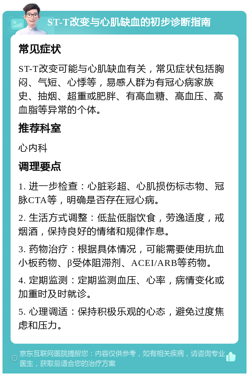 ST-T改变与心肌缺血的初步诊断指南 常见症状 ST-T改变可能与心肌缺血有关，常见症状包括胸闷、气短、心悸等，易感人群为有冠心病家族史、抽烟、超重或肥胖、有高血糖、高血压、高血脂等异常的个体。 推荐科室 心内科 调理要点 1. 进一步检查：心脏彩超、心肌损伤标志物、冠脉CTA等，明确是否存在冠心病。 2. 生活方式调整：低盐低脂饮食，劳逸适度，戒烟酒，保持良好的情绪和规律作息。 3. 药物治疗：根据具体情况，可能需要使用抗血小板药物、β受体阻滞剂、ACEI/ARB等药物。 4. 定期监测：定期监测血压、心率，病情变化或加重时及时就诊。 5. 心理调适：保持积极乐观的心态，避免过度焦虑和压力。