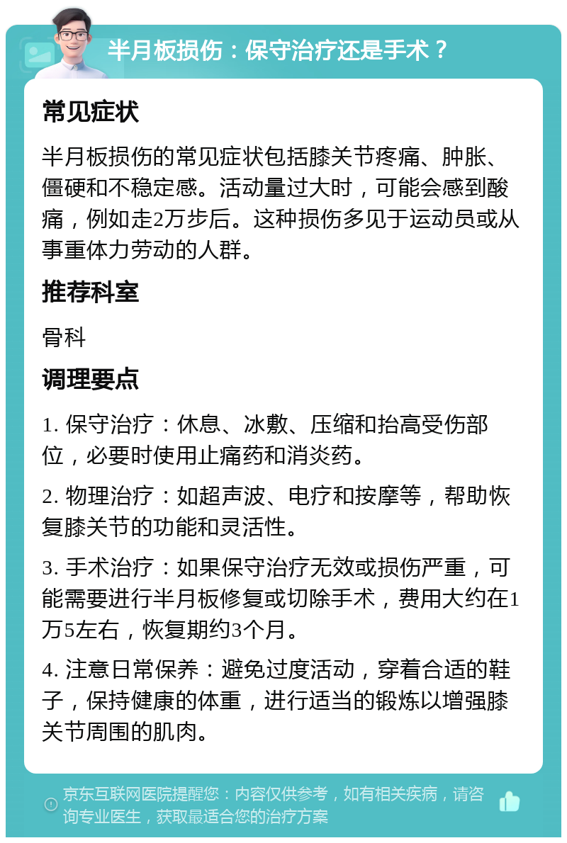 半月板损伤：保守治疗还是手术？ 常见症状 半月板损伤的常见症状包括膝关节疼痛、肿胀、僵硬和不稳定感。活动量过大时，可能会感到酸痛，例如走2万步后。这种损伤多见于运动员或从事重体力劳动的人群。 推荐科室 骨科 调理要点 1. 保守治疗：休息、冰敷、压缩和抬高受伤部位，必要时使用止痛药和消炎药。 2. 物理治疗：如超声波、电疗和按摩等，帮助恢复膝关节的功能和灵活性。 3. 手术治疗：如果保守治疗无效或损伤严重，可能需要进行半月板修复或切除手术，费用大约在1万5左右，恢复期约3个月。 4. 注意日常保养：避免过度活动，穿着合适的鞋子，保持健康的体重，进行适当的锻炼以增强膝关节周围的肌肉。