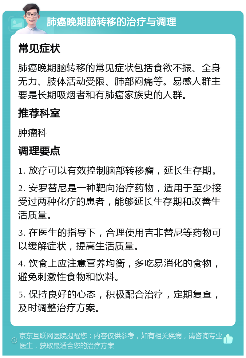 肺癌晚期脑转移的治疗与调理 常见症状 肺癌晚期脑转移的常见症状包括食欲不振、全身无力、肢体活动受限、肺部闷痛等。易感人群主要是长期吸烟者和有肺癌家族史的人群。 推荐科室 肿瘤科 调理要点 1. 放疗可以有效控制脑部转移瘤，延长生存期。 2. 安罗替尼是一种靶向治疗药物，适用于至少接受过两种化疗的患者，能够延长生存期和改善生活质量。 3. 在医生的指导下，合理使用吉非替尼等药物可以缓解症状，提高生活质量。 4. 饮食上应注意营养均衡，多吃易消化的食物，避免刺激性食物和饮料。 5. 保持良好的心态，积极配合治疗，定期复查，及时调整治疗方案。