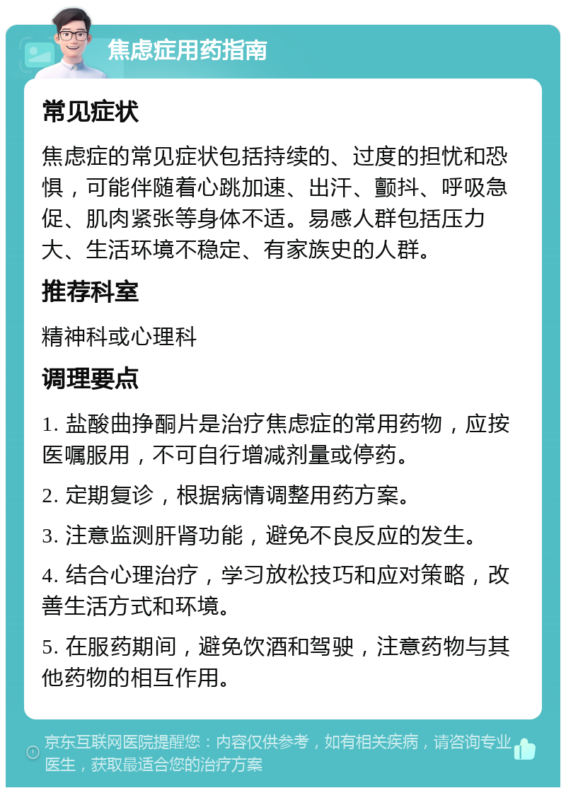 焦虑症用药指南 常见症状 焦虑症的常见症状包括持续的、过度的担忧和恐惧，可能伴随着心跳加速、出汗、颤抖、呼吸急促、肌肉紧张等身体不适。易感人群包括压力大、生活环境不稳定、有家族史的人群。 推荐科室 精神科或心理科 调理要点 1. 盐酸曲挣酮片是治疗焦虑症的常用药物，应按医嘱服用，不可自行增减剂量或停药。 2. 定期复诊，根据病情调整用药方案。 3. 注意监测肝肾功能，避免不良反应的发生。 4. 结合心理治疗，学习放松技巧和应对策略，改善生活方式和环境。 5. 在服药期间，避免饮酒和驾驶，注意药物与其他药物的相互作用。