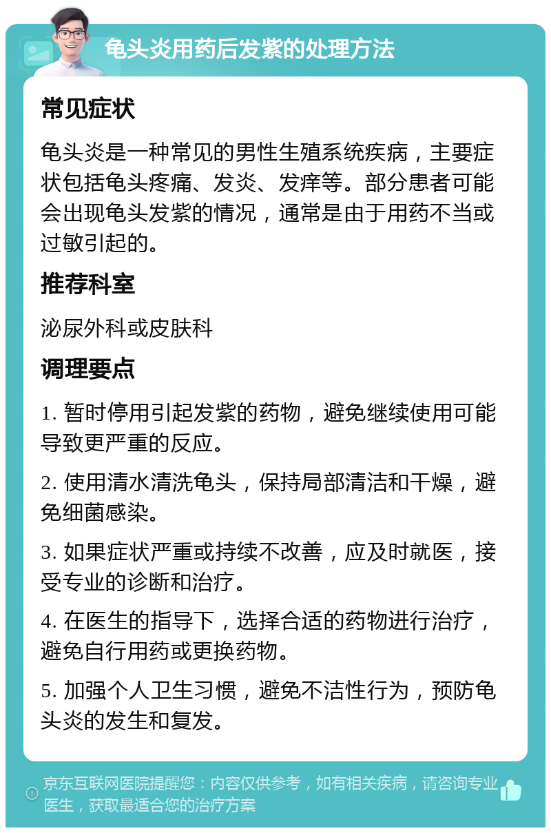 龟头炎用药后发紫的处理方法 常见症状 龟头炎是一种常见的男性生殖系统疾病，主要症状包括龟头疼痛、发炎、发痒等。部分患者可能会出现龟头发紫的情况，通常是由于用药不当或过敏引起的。 推荐科室 泌尿外科或皮肤科 调理要点 1. 暂时停用引起发紫的药物，避免继续使用可能导致更严重的反应。 2. 使用清水清洗龟头，保持局部清洁和干燥，避免细菌感染。 3. 如果症状严重或持续不改善，应及时就医，接受专业的诊断和治疗。 4. 在医生的指导下，选择合适的药物进行治疗，避免自行用药或更换药物。 5. 加强个人卫生习惯，避免不洁性行为，预防龟头炎的发生和复发。