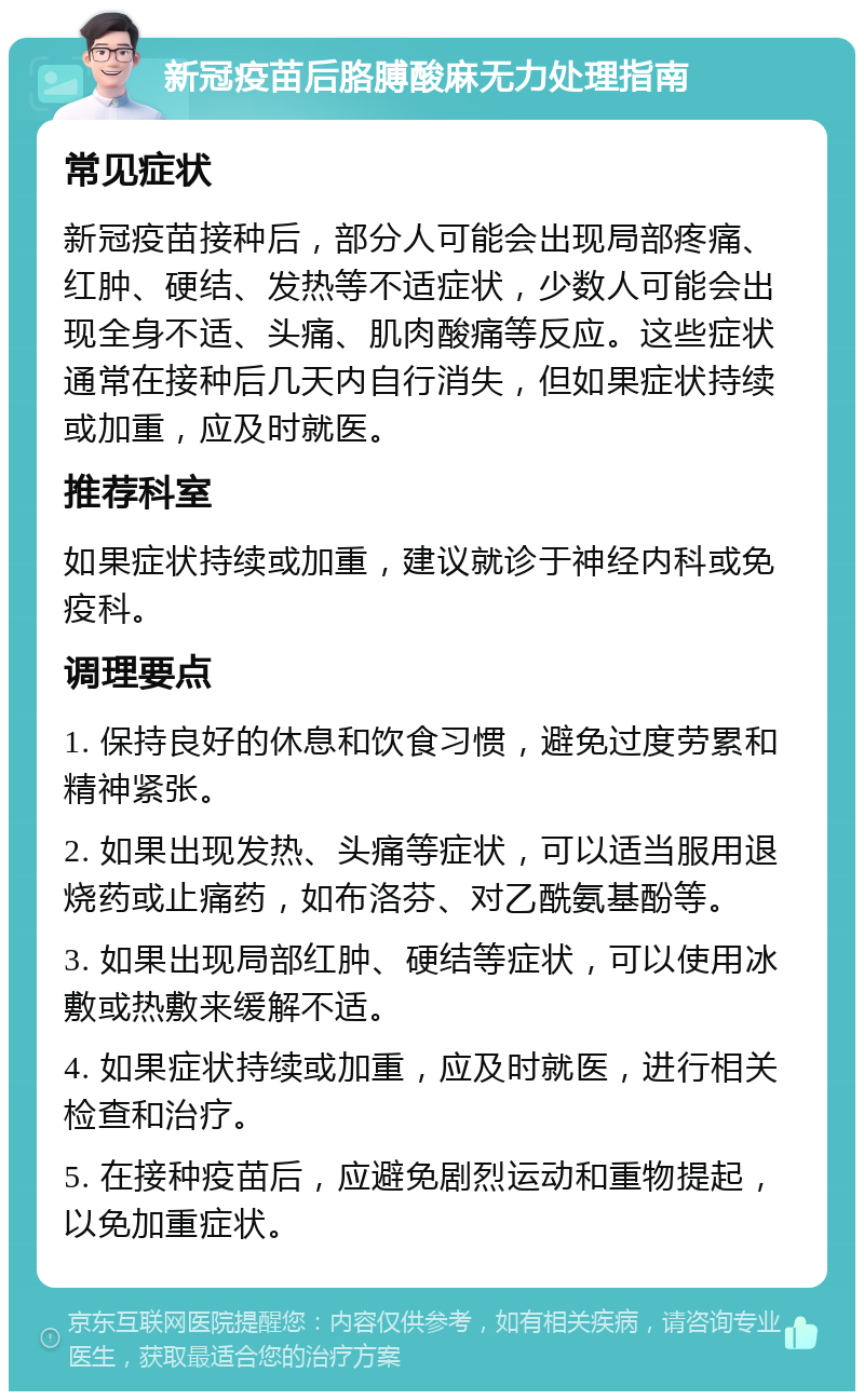 新冠疫苗后胳膊酸麻无力处理指南 常见症状 新冠疫苗接种后，部分人可能会出现局部疼痛、红肿、硬结、发热等不适症状，少数人可能会出现全身不适、头痛、肌肉酸痛等反应。这些症状通常在接种后几天内自行消失，但如果症状持续或加重，应及时就医。 推荐科室 如果症状持续或加重，建议就诊于神经内科或免疫科。 调理要点 1. 保持良好的休息和饮食习惯，避免过度劳累和精神紧张。 2. 如果出现发热、头痛等症状，可以适当服用退烧药或止痛药，如布洛芬、对乙酰氨基酚等。 3. 如果出现局部红肿、硬结等症状，可以使用冰敷或热敷来缓解不适。 4. 如果症状持续或加重，应及时就医，进行相关检查和治疗。 5. 在接种疫苗后，应避免剧烈运动和重物提起，以免加重症状。