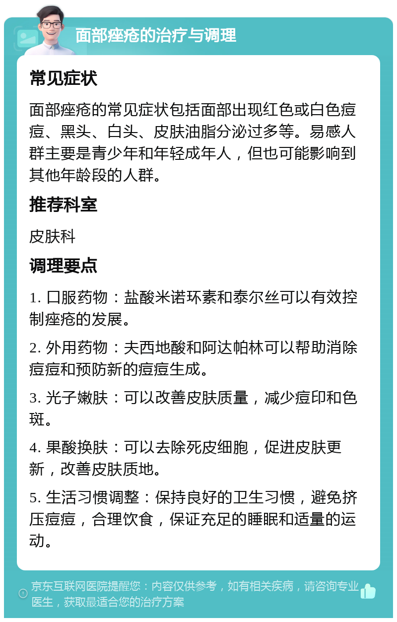 面部痤疮的治疗与调理 常见症状 面部痤疮的常见症状包括面部出现红色或白色痘痘、黑头、白头、皮肤油脂分泌过多等。易感人群主要是青少年和年轻成年人，但也可能影响到其他年龄段的人群。 推荐科室 皮肤科 调理要点 1. 口服药物：盐酸米诺环素和泰尔丝可以有效控制痤疮的发展。 2. 外用药物：夫西地酸和阿达帕林可以帮助消除痘痘和预防新的痘痘生成。 3. 光子嫩肤：可以改善皮肤质量，减少痘印和色斑。 4. 果酸换肤：可以去除死皮细胞，促进皮肤更新，改善皮肤质地。 5. 生活习惯调整：保持良好的卫生习惯，避免挤压痘痘，合理饮食，保证充足的睡眠和适量的运动。