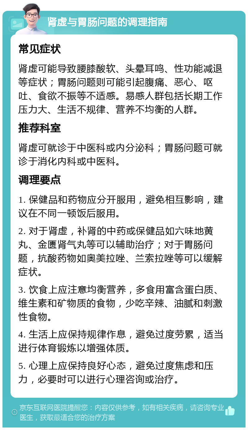 肾虚与胃肠问题的调理指南 常见症状 肾虚可能导致腰膝酸软、头晕耳鸣、性功能减退等症状；胃肠问题则可能引起腹痛、恶心、呕吐、食欲不振等不适感。易感人群包括长期工作压力大、生活不规律、营养不均衡的人群。 推荐科室 肾虚可就诊于中医科或内分泌科；胃肠问题可就诊于消化内科或中医科。 调理要点 1. 保健品和药物应分开服用，避免相互影响，建议在不同一顿饭后服用。 2. 对于肾虚，补肾的中药或保健品如六味地黄丸、金匮肾气丸等可以辅助治疗；对于胃肠问题，抗酸药物如奥美拉唑、兰索拉唑等可以缓解症状。 3. 饮食上应注意均衡营养，多食用富含蛋白质、维生素和矿物质的食物，少吃辛辣、油腻和刺激性食物。 4. 生活上应保持规律作息，避免过度劳累，适当进行体育锻炼以增强体质。 5. 心理上应保持良好心态，避免过度焦虑和压力，必要时可以进行心理咨询或治疗。