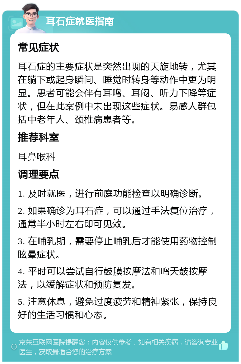 耳石症就医指南 常见症状 耳石症的主要症状是突然出现的天旋地转，尤其在躺下或起身瞬间、睡觉时转身等动作中更为明显。患者可能会伴有耳鸣、耳闷、听力下降等症状，但在此案例中未出现这些症状。易感人群包括中老年人、颈椎病患者等。 推荐科室 耳鼻喉科 调理要点 1. 及时就医，进行前庭功能检查以明确诊断。 2. 如果确诊为耳石症，可以通过手法复位治疗，通常半小时左右即可见效。 3. 在哺乳期，需要停止哺乳后才能使用药物控制眩晕症状。 4. 平时可以尝试自行鼓膜按摩法和鸣天鼓按摩法，以缓解症状和预防复发。 5. 注意休息，避免过度疲劳和精神紧张，保持良好的生活习惯和心态。