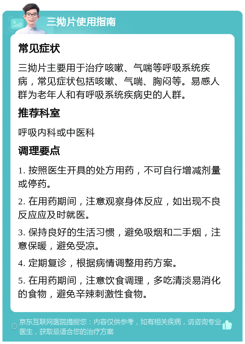 三拗片使用指南 常见症状 三拗片主要用于治疗咳嗽、气喘等呼吸系统疾病，常见症状包括咳嗽、气喘、胸闷等。易感人群为老年人和有呼吸系统疾病史的人群。 推荐科室 呼吸内科或中医科 调理要点 1. 按照医生开具的处方用药，不可自行增减剂量或停药。 2. 在用药期间，注意观察身体反应，如出现不良反应应及时就医。 3. 保持良好的生活习惯，避免吸烟和二手烟，注意保暖，避免受凉。 4. 定期复诊，根据病情调整用药方案。 5. 在用药期间，注意饮食调理，多吃清淡易消化的食物，避免辛辣刺激性食物。