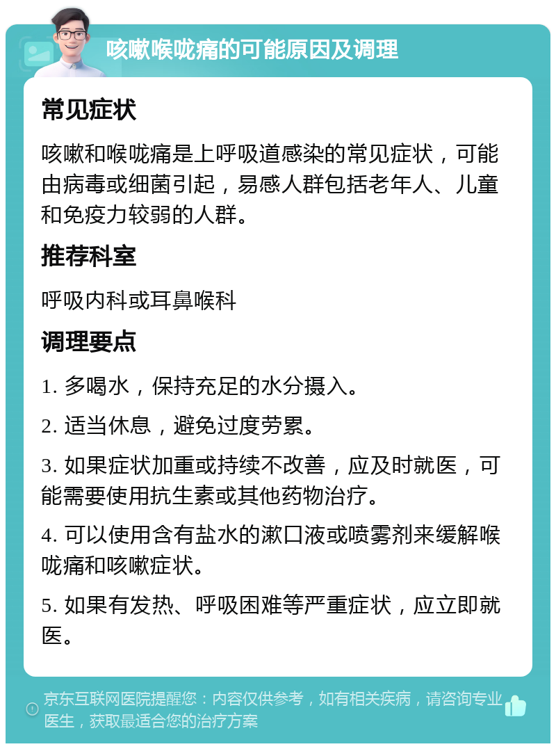 咳嗽喉咙痛的可能原因及调理 常见症状 咳嗽和喉咙痛是上呼吸道感染的常见症状，可能由病毒或细菌引起，易感人群包括老年人、儿童和免疫力较弱的人群。 推荐科室 呼吸内科或耳鼻喉科 调理要点 1. 多喝水，保持充足的水分摄入。 2. 适当休息，避免过度劳累。 3. 如果症状加重或持续不改善，应及时就医，可能需要使用抗生素或其他药物治疗。 4. 可以使用含有盐水的漱口液或喷雾剂来缓解喉咙痛和咳嗽症状。 5. 如果有发热、呼吸困难等严重症状，应立即就医。