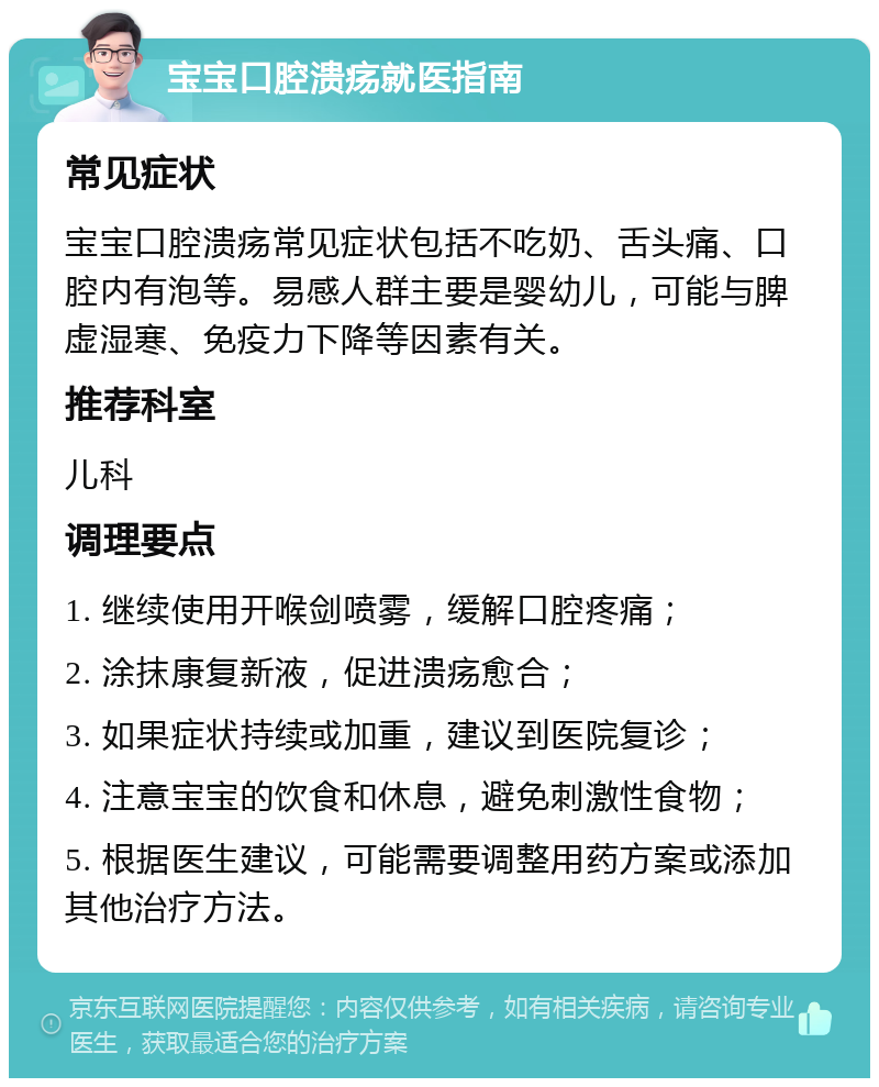 宝宝口腔溃疡就医指南 常见症状 宝宝口腔溃疡常见症状包括不吃奶、舌头痛、口腔内有泡等。易感人群主要是婴幼儿，可能与脾虚湿寒、免疫力下降等因素有关。 推荐科室 儿科 调理要点 1. 继续使用开喉剑喷雾，缓解口腔疼痛； 2. 涂抹康复新液，促进溃疡愈合； 3. 如果症状持续或加重，建议到医院复诊； 4. 注意宝宝的饮食和休息，避免刺激性食物； 5. 根据医生建议，可能需要调整用药方案或添加其他治疗方法。