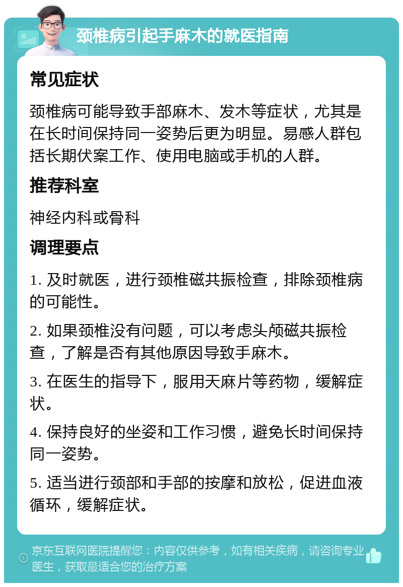 颈椎病引起手麻木的就医指南 常见症状 颈椎病可能导致手部麻木、发木等症状，尤其是在长时间保持同一姿势后更为明显。易感人群包括长期伏案工作、使用电脑或手机的人群。 推荐科室 神经内科或骨科 调理要点 1. 及时就医，进行颈椎磁共振检查，排除颈椎病的可能性。 2. 如果颈椎没有问题，可以考虑头颅磁共振检查，了解是否有其他原因导致手麻木。 3. 在医生的指导下，服用天麻片等药物，缓解症状。 4. 保持良好的坐姿和工作习惯，避免长时间保持同一姿势。 5. 适当进行颈部和手部的按摩和放松，促进血液循环，缓解症状。