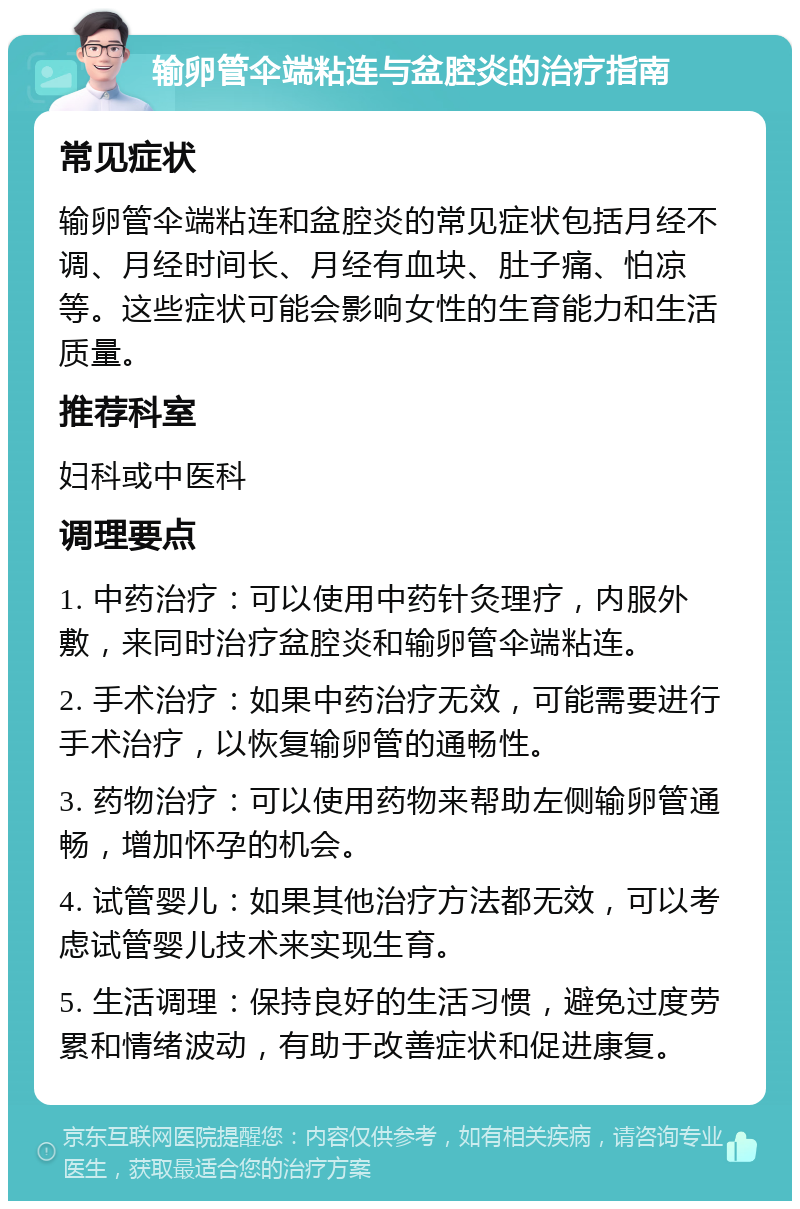 输卵管伞端粘连与盆腔炎的治疗指南 常见症状 输卵管伞端粘连和盆腔炎的常见症状包括月经不调、月经时间长、月经有血块、肚子痛、怕凉等。这些症状可能会影响女性的生育能力和生活质量。 推荐科室 妇科或中医科 调理要点 1. 中药治疗：可以使用中药针灸理疗，内服外敷，来同时治疗盆腔炎和输卵管伞端粘连。 2. 手术治疗：如果中药治疗无效，可能需要进行手术治疗，以恢复输卵管的通畅性。 3. 药物治疗：可以使用药物来帮助左侧输卵管通畅，增加怀孕的机会。 4. 试管婴儿：如果其他治疗方法都无效，可以考虑试管婴儿技术来实现生育。 5. 生活调理：保持良好的生活习惯，避免过度劳累和情绪波动，有助于改善症状和促进康复。