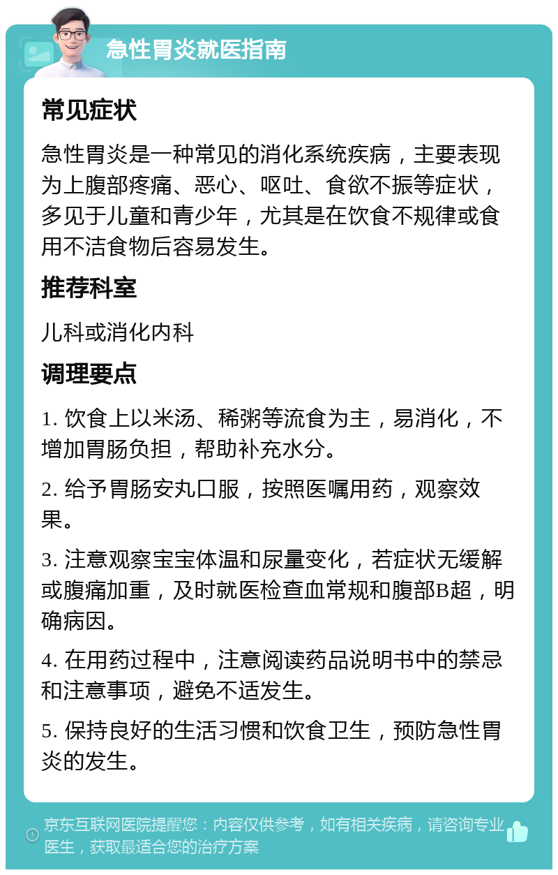 急性胃炎就医指南 常见症状 急性胃炎是一种常见的消化系统疾病，主要表现为上腹部疼痛、恶心、呕吐、食欲不振等症状，多见于儿童和青少年，尤其是在饮食不规律或食用不洁食物后容易发生。 推荐科室 儿科或消化内科 调理要点 1. 饮食上以米汤、稀粥等流食为主，易消化，不增加胃肠负担，帮助补充水分。 2. 给予胃肠安丸口服，按照医嘱用药，观察效果。 3. 注意观察宝宝体温和尿量变化，若症状无缓解或腹痛加重，及时就医检查血常规和腹部B超，明确病因。 4. 在用药过程中，注意阅读药品说明书中的禁忌和注意事项，避免不适发生。 5. 保持良好的生活习惯和饮食卫生，预防急性胃炎的发生。