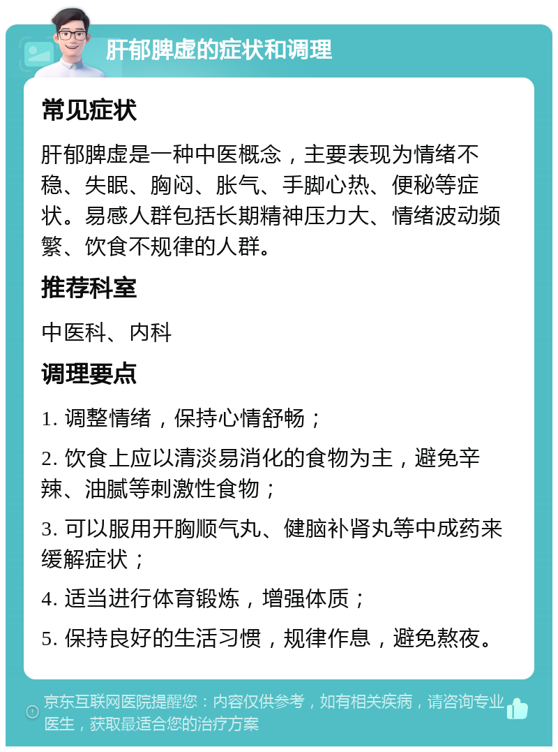 肝郁脾虚的症状和调理 常见症状 肝郁脾虚是一种中医概念，主要表现为情绪不稳、失眠、胸闷、胀气、手脚心热、便秘等症状。易感人群包括长期精神压力大、情绪波动频繁、饮食不规律的人群。 推荐科室 中医科、内科 调理要点 1. 调整情绪，保持心情舒畅； 2. 饮食上应以清淡易消化的食物为主，避免辛辣、油腻等刺激性食物； 3. 可以服用开胸顺气丸、健脑补肾丸等中成药来缓解症状； 4. 适当进行体育锻炼，增强体质； 5. 保持良好的生活习惯，规律作息，避免熬夜。