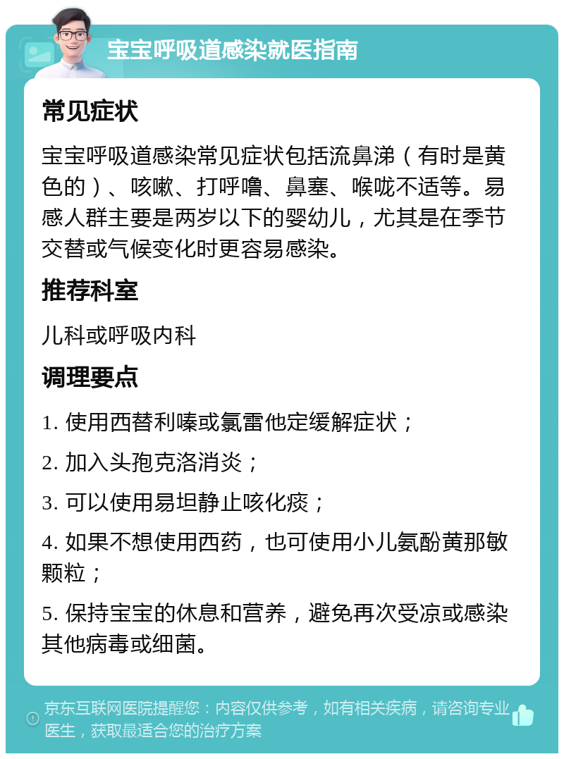 宝宝呼吸道感染就医指南 常见症状 宝宝呼吸道感染常见症状包括流鼻涕（有时是黄色的）、咳嗽、打呼噜、鼻塞、喉咙不适等。易感人群主要是两岁以下的婴幼儿，尤其是在季节交替或气候变化时更容易感染。 推荐科室 儿科或呼吸内科 调理要点 1. 使用西替利嗪或氯雷他定缓解症状； 2. 加入头孢克洛消炎； 3. 可以使用易坦静止咳化痰； 4. 如果不想使用西药，也可使用小儿氨酚黄那敏颗粒； 5. 保持宝宝的休息和营养，避免再次受凉或感染其他病毒或细菌。