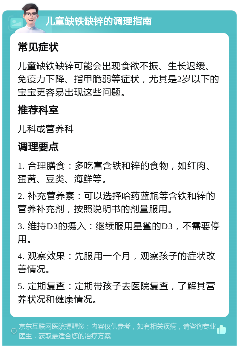 儿童缺铁缺锌的调理指南 常见症状 儿童缺铁缺锌可能会出现食欲不振、生长迟缓、免疫力下降、指甲脆弱等症状，尤其是2岁以下的宝宝更容易出现这些问题。 推荐科室 儿科或营养科 调理要点 1. 合理膳食：多吃富含铁和锌的食物，如红肉、蛋黄、豆类、海鲜等。 2. 补充营养素：可以选择哈药蓝瓶等含铁和锌的营养补充剂，按照说明书的剂量服用。 3. 维持D3的摄入：继续服用星鲨的D3，不需要停用。 4. 观察效果：先服用一个月，观察孩子的症状改善情况。 5. 定期复查：定期带孩子去医院复查，了解其营养状况和健康情况。