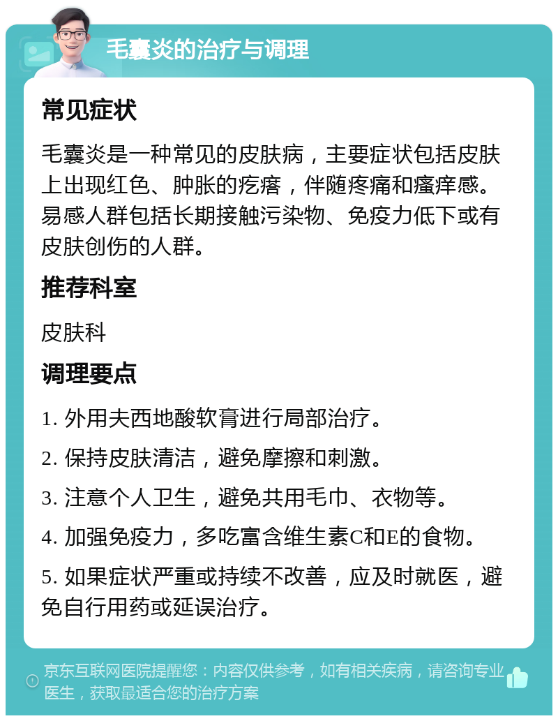 毛囊炎的治疗与调理 常见症状 毛囊炎是一种常见的皮肤病，主要症状包括皮肤上出现红色、肿胀的疙瘩，伴随疼痛和瘙痒感。易感人群包括长期接触污染物、免疫力低下或有皮肤创伤的人群。 推荐科室 皮肤科 调理要点 1. 外用夫西地酸软膏进行局部治疗。 2. 保持皮肤清洁，避免摩擦和刺激。 3. 注意个人卫生，避免共用毛巾、衣物等。 4. 加强免疫力，多吃富含维生素C和E的食物。 5. 如果症状严重或持续不改善，应及时就医，避免自行用药或延误治疗。