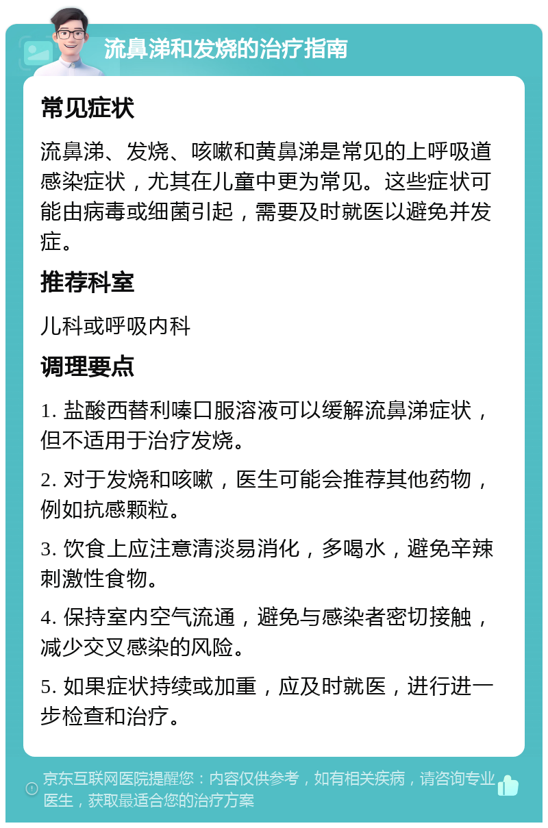 流鼻涕和发烧的治疗指南 常见症状 流鼻涕、发烧、咳嗽和黄鼻涕是常见的上呼吸道感染症状，尤其在儿童中更为常见。这些症状可能由病毒或细菌引起，需要及时就医以避免并发症。 推荐科室 儿科或呼吸内科 调理要点 1. 盐酸西替利嗪口服溶液可以缓解流鼻涕症状，但不适用于治疗发烧。 2. 对于发烧和咳嗽，医生可能会推荐其他药物，例如抗感颗粒。 3. 饮食上应注意清淡易消化，多喝水，避免辛辣刺激性食物。 4. 保持室内空气流通，避免与感染者密切接触，减少交叉感染的风险。 5. 如果症状持续或加重，应及时就医，进行进一步检查和治疗。