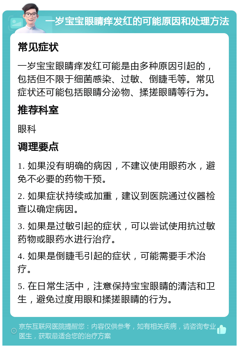 一岁宝宝眼睛痒发红的可能原因和处理方法 常见症状 一岁宝宝眼睛痒发红可能是由多种原因引起的，包括但不限于细菌感染、过敏、倒睫毛等。常见症状还可能包括眼睛分泌物、揉搓眼睛等行为。 推荐科室 眼科 调理要点 1. 如果没有明确的病因，不建议使用眼药水，避免不必要的药物干预。 2. 如果症状持续或加重，建议到医院通过仪器检查以确定病因。 3. 如果是过敏引起的症状，可以尝试使用抗过敏药物或眼药水进行治疗。 4. 如果是倒睫毛引起的症状，可能需要手术治疗。 5. 在日常生活中，注意保持宝宝眼睛的清洁和卫生，避免过度用眼和揉搓眼睛的行为。