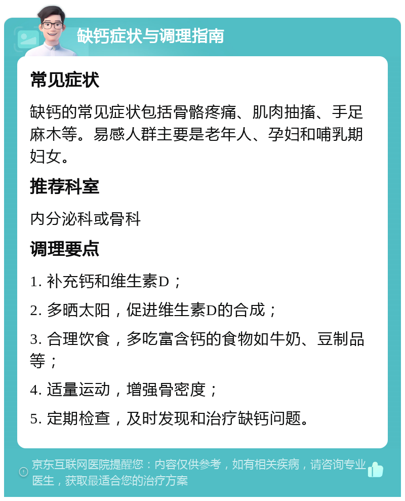 缺钙症状与调理指南 常见症状 缺钙的常见症状包括骨骼疼痛、肌肉抽搐、手足麻木等。易感人群主要是老年人、孕妇和哺乳期妇女。 推荐科室 内分泌科或骨科 调理要点 1. 补充钙和维生素D； 2. 多晒太阳，促进维生素D的合成； 3. 合理饮食，多吃富含钙的食物如牛奶、豆制品等； 4. 适量运动，增强骨密度； 5. 定期检查，及时发现和治疗缺钙问题。