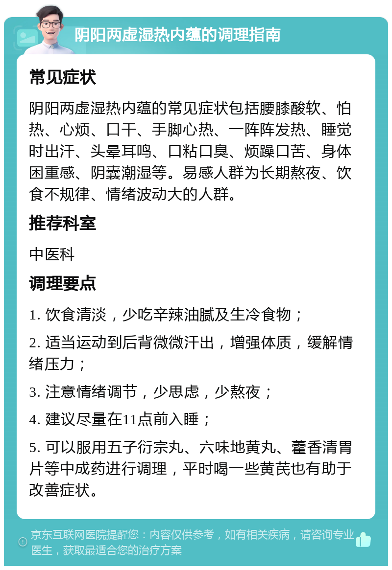 阴阳两虚湿热内蕴的调理指南 常见症状 阴阳两虚湿热内蕴的常见症状包括腰膝酸软、怕热、心烦、口干、手脚心热、一阵阵发热、睡觉时出汗、头晕耳鸣、口粘口臭、烦躁口苦、身体困重感、阴囊潮湿等。易感人群为长期熬夜、饮食不规律、情绪波动大的人群。 推荐科室 中医科 调理要点 1. 饮食清淡，少吃辛辣油腻及生冷食物； 2. 适当运动到后背微微汗出，增强体质，缓解情绪压力； 3. 注意情绪调节，少思虑，少熬夜； 4. 建议尽量在11点前入睡； 5. 可以服用五子衍宗丸、六味地黄丸、藿香清胃片等中成药进行调理，平时喝一些黄芪也有助于改善症状。